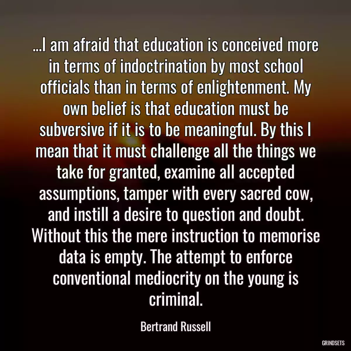 ...I am afraid that education is conceived more in terms of indoctrination by most school officials than in terms of enlightenment. My own belief is that education must be subversive if it is to be meaningful. By this I mean that it must challenge all the things we take for granted, examine all accepted assumptions, tamper with every sacred cow, and instill a desire to question and doubt. Without this the mere instruction to memorise data is empty. The attempt to enforce conventional mediocrity on the young is criminal.