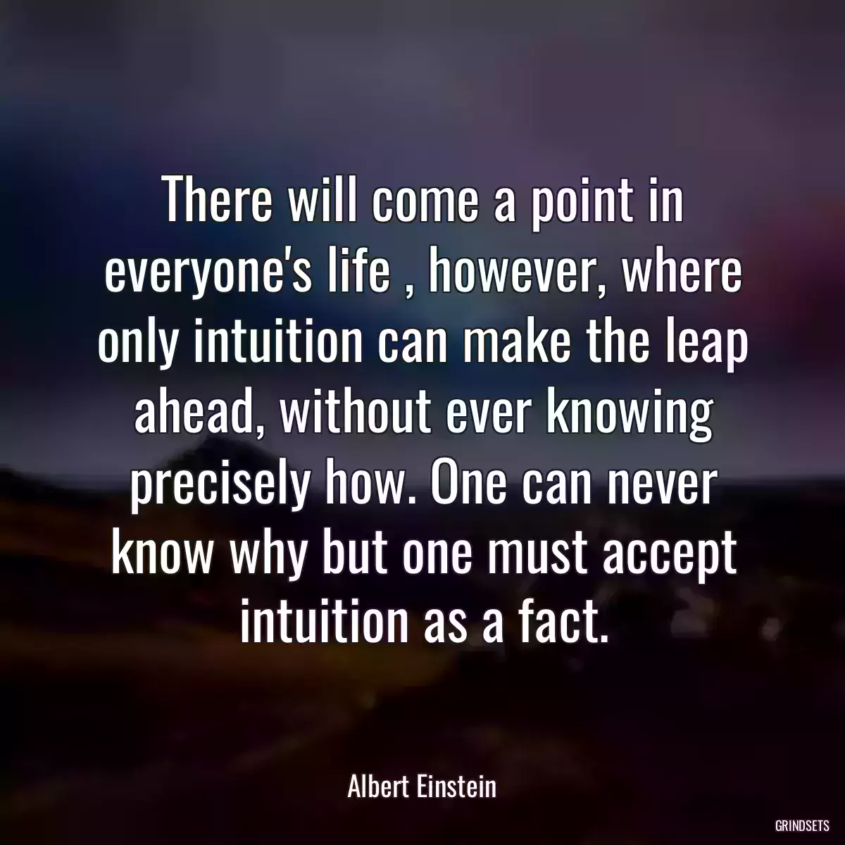 There will come a point in everyone\'s life , however, where only intuition can make the leap ahead, without ever knowing precisely how. One can never know why but one must accept intuition as a fact.