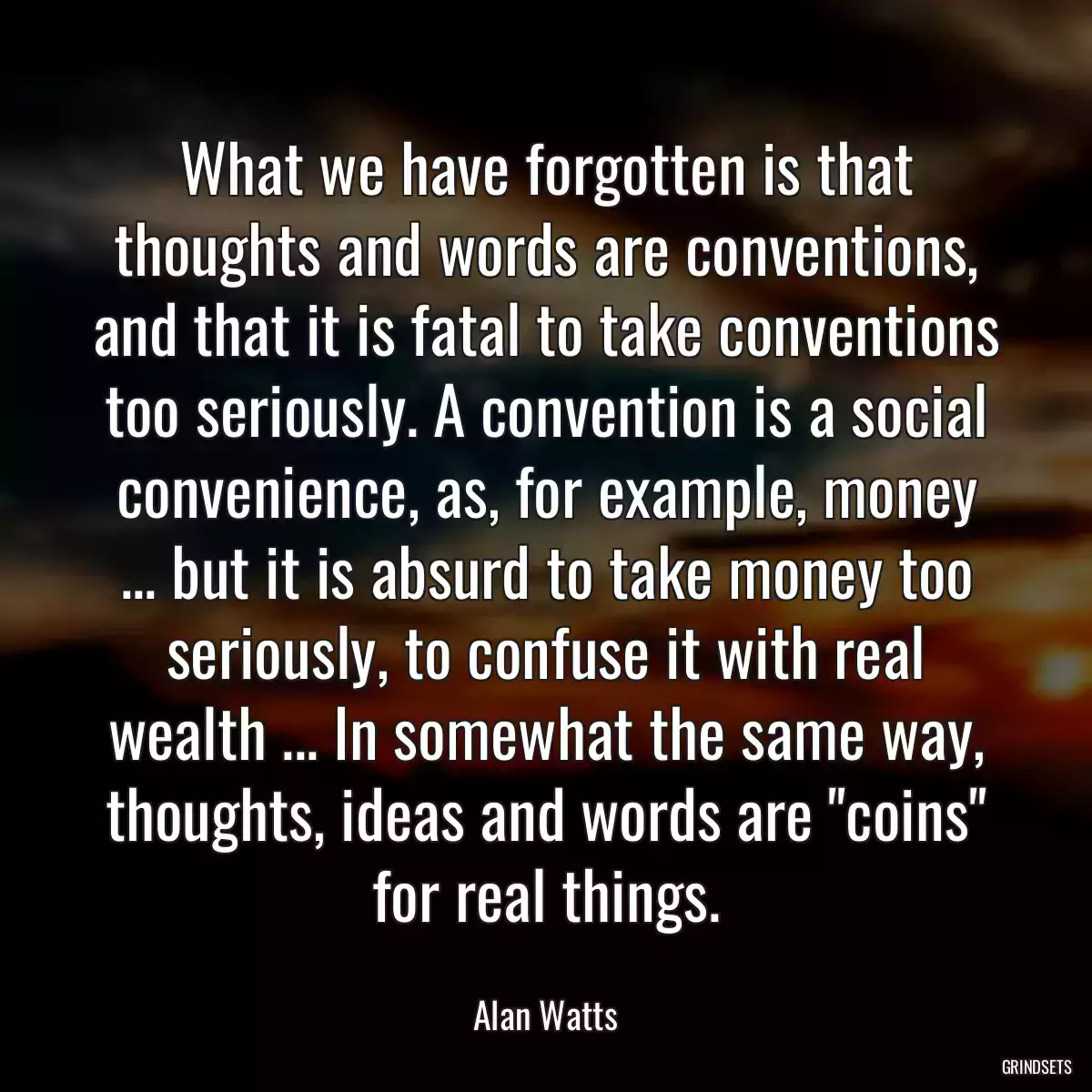 What we have forgotten is that thoughts and words are conventions, and that it is fatal to take conventions too seriously. A convention is a social convenience, as, for example, money ... but it is absurd to take money too seriously, to confuse it with real wealth ... In somewhat the same way, thoughts, ideas and words are \