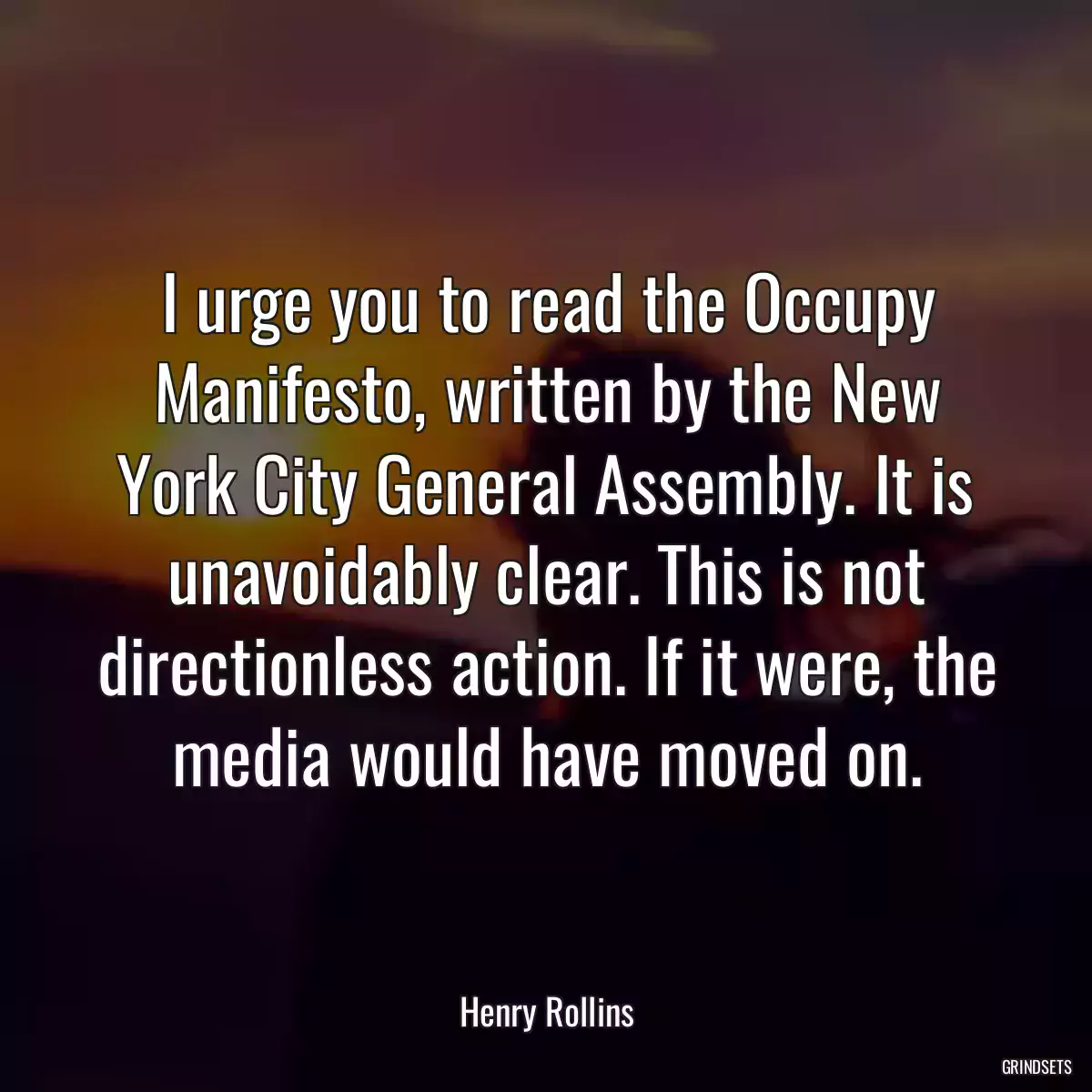 I urge you to read the Occupy Manifesto, written by the New York City General Assembly. It is unavoidably clear. This is not directionless action. If it were, the media would have moved on.