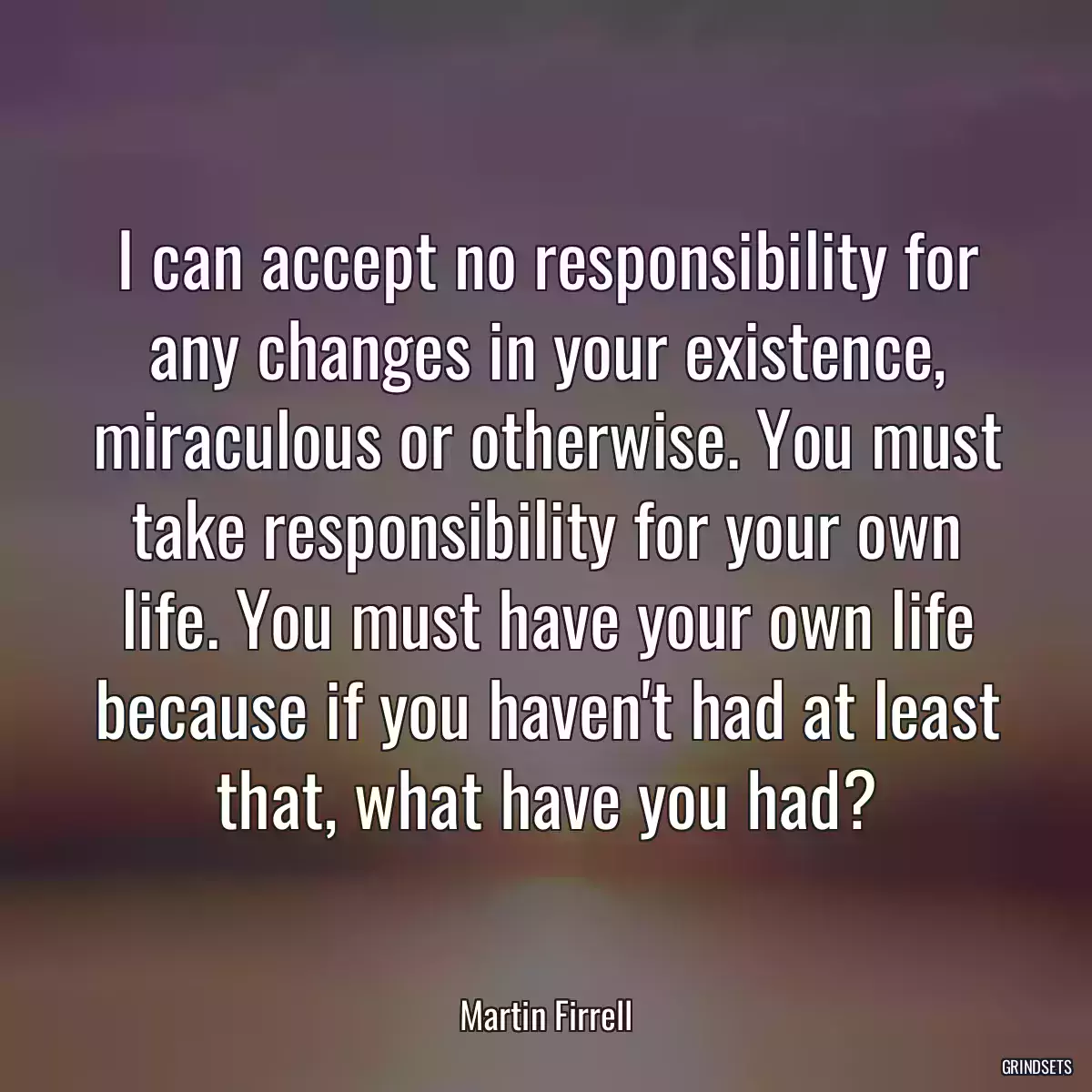 I can accept no responsibility for any changes in your existence, miraculous or otherwise. You must take responsibility for your own life. You must have your own life because if you haven\'t had at least that, what have you had?