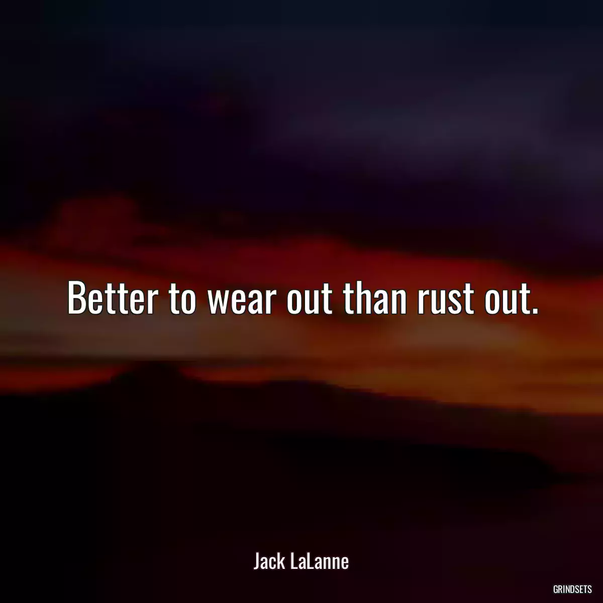 Better to wear out than rust out.