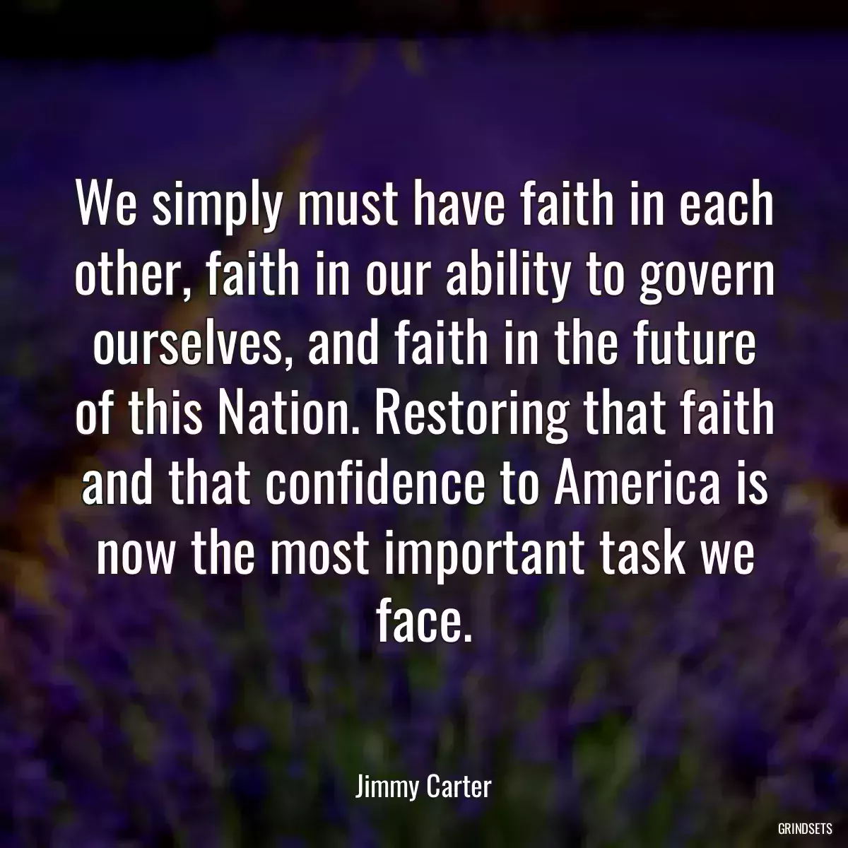 We simply must have faith in each other, faith in our ability to govern ourselves, and faith in the future of this Nation. Restoring that faith and that confidence to America is now the most important task we face.