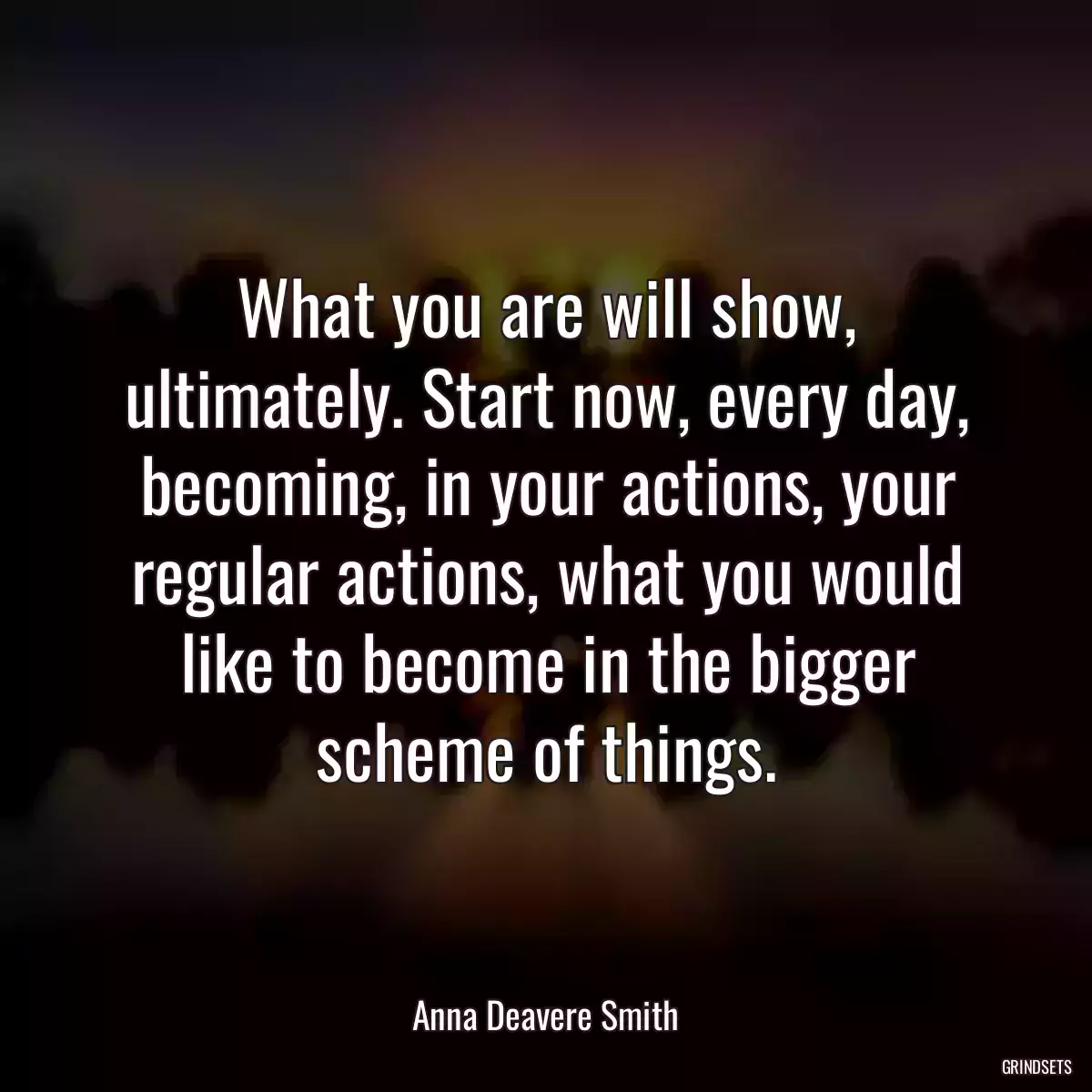 What you are will show, ultimately. Start now, every day, becoming, in your actions, your regular actions, what you would like to become in the bigger scheme of things.