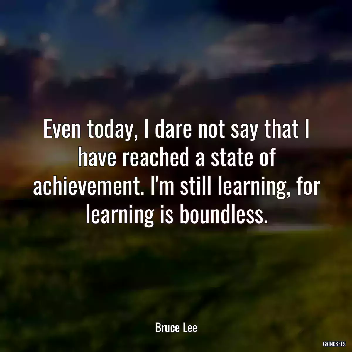 Even today, I dare not say that I have reached a state of achievement. I\'m still learning, for learning is boundless.