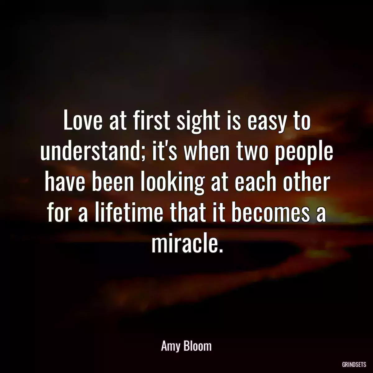 Love at first sight is easy to understand; it\'s when two people have been looking at each other for a lifetime that it becomes a miracle.