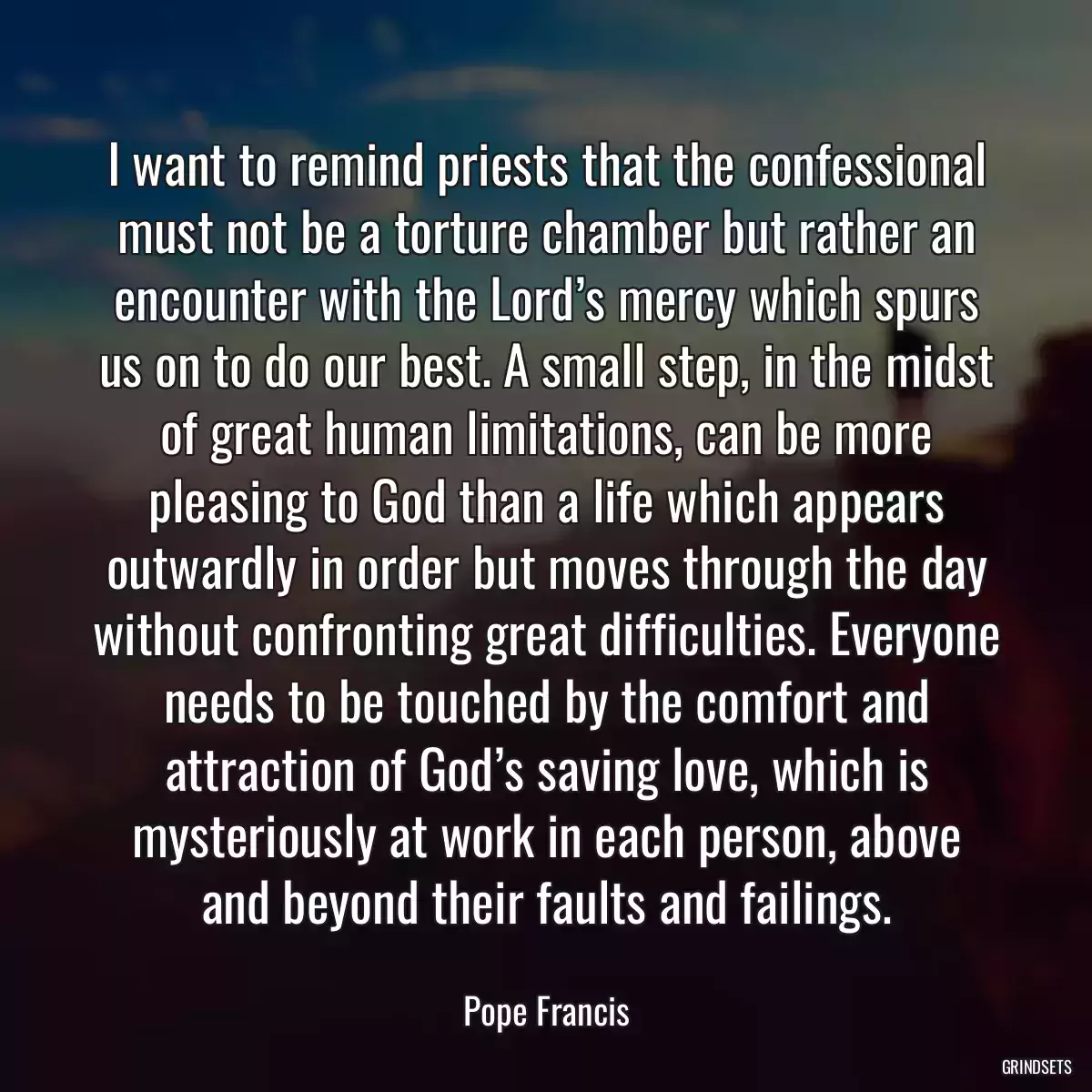 I want to remind priests that the confessional must not be a torture chamber but rather an encounter with the Lord’s mercy which spurs us on to do our best. A small step, in the midst of great human limitations, can be more pleasing to God than a life which appears outwardly in order but moves through the day without confronting great difficulties. Everyone needs to be touched by the comfort and attraction of God’s saving love, which is mysteriously at work in each person, above and beyond their faults and failings.