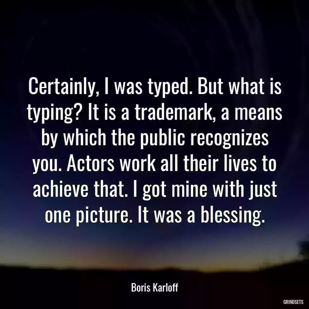 Certainly, I was typed. But what is typing? It is a trademark, a means by which the public recognizes you. Actors work all their lives to achieve that. I got mine with just one picture. It was a blessing.