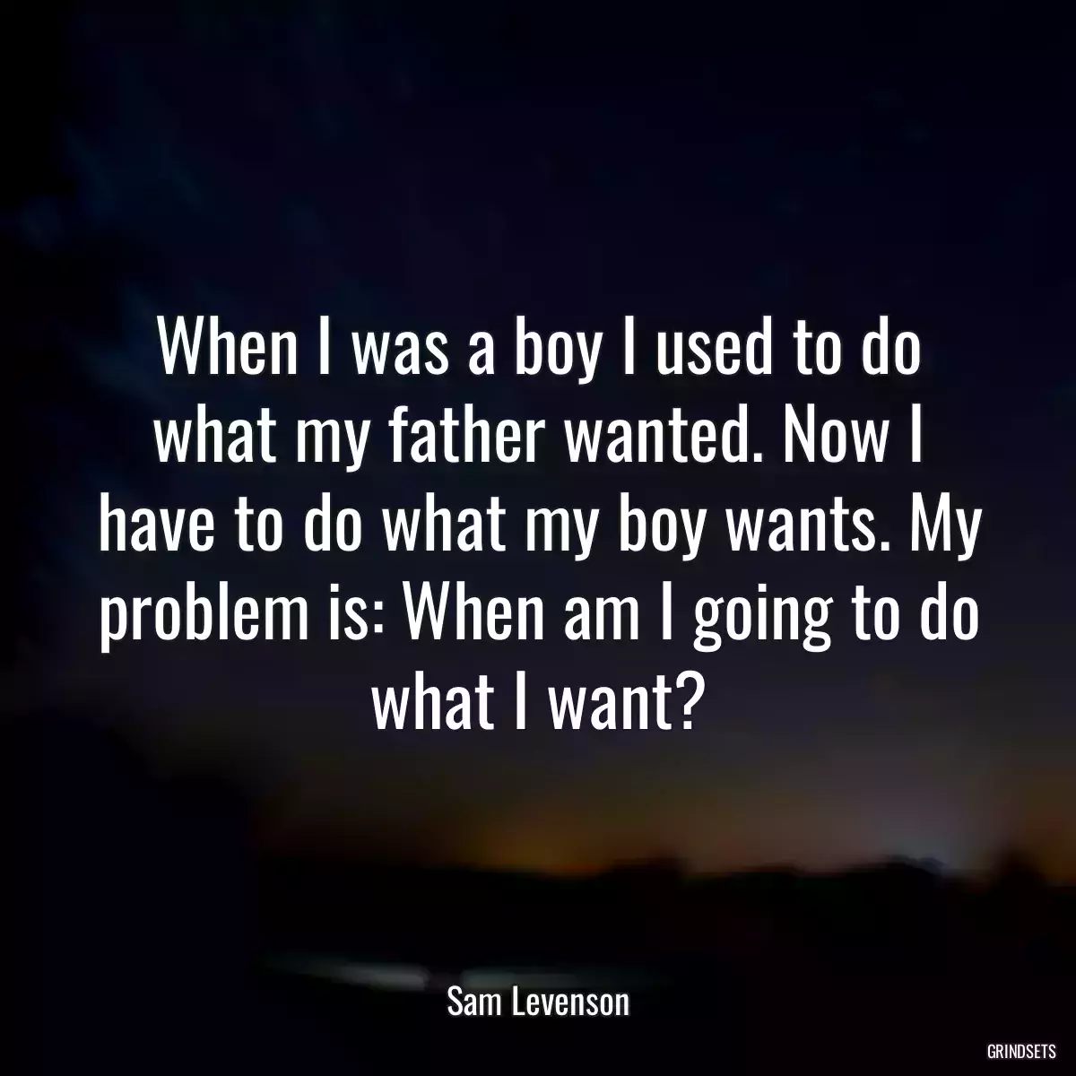 When I was a boy I used to do what my father wanted. Now I have to do what my boy wants. My problem is: When am I going to do what I want?