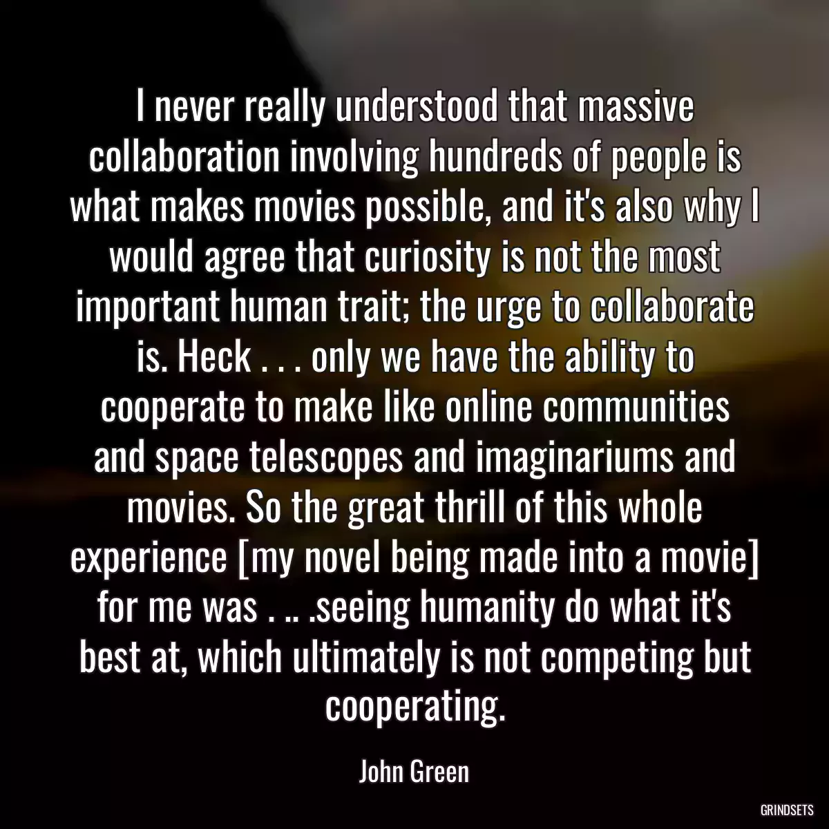 I never really understood that massive collaboration involving hundreds of people is what makes movies possible, and it\'s also why I would agree that curiosity is not the most important human trait; the urge to collaborate is. Heck . . . only we have the ability to cooperate to make like online communities and space telescopes and imaginariums and movies. So the great thrill of this whole experience [my novel being made into a movie] for me was . .. .seeing humanity do what it\'s best at, which ultimately is not competing but cooperating.