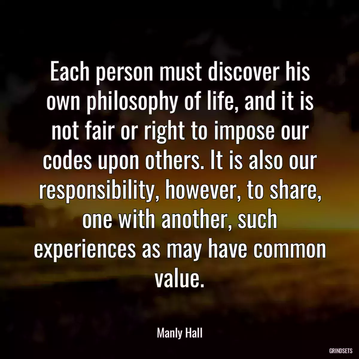 Each person must discover his own philosophy of life, and it is not fair or right to impose our codes upon others. It is also our responsibility, however, to share, one with another, such experiences as may have common value.