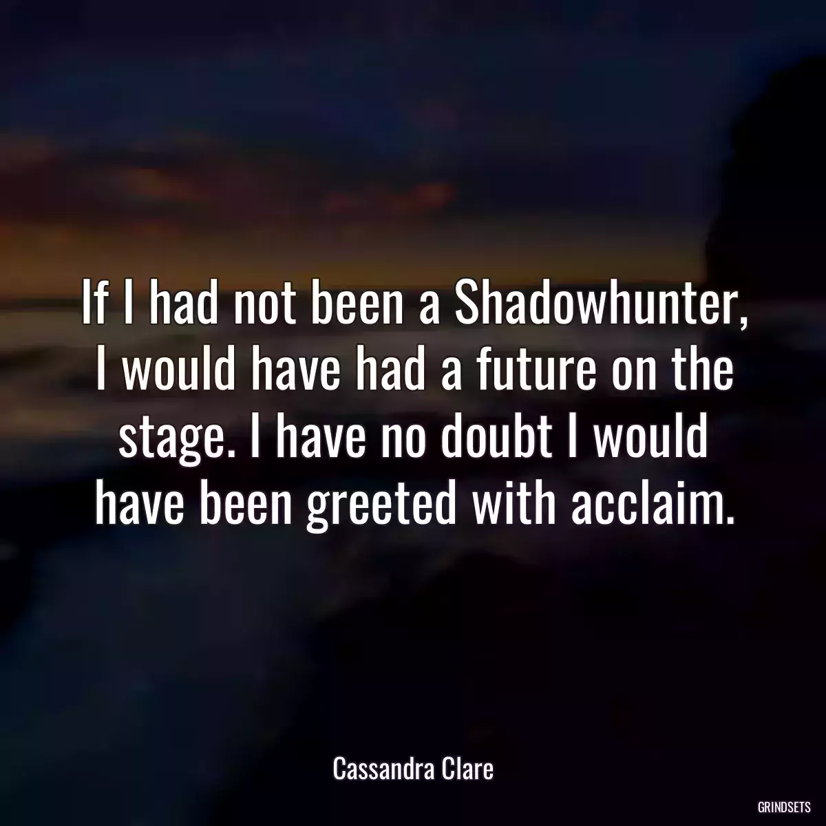 If I had not been a Shadowhunter, I would have had a future on the stage. I have no doubt I would have been greeted with acclaim.