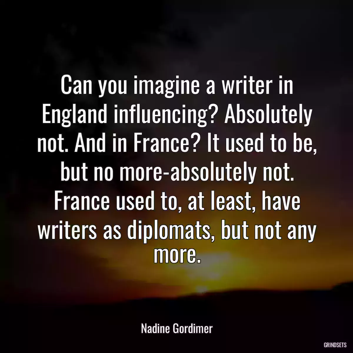 Can you imagine a writer in England influencing? Absolutely not. And in France? It used to be, but no more-absolutely not. France used to, at least, have writers as diplomats, but not any more.