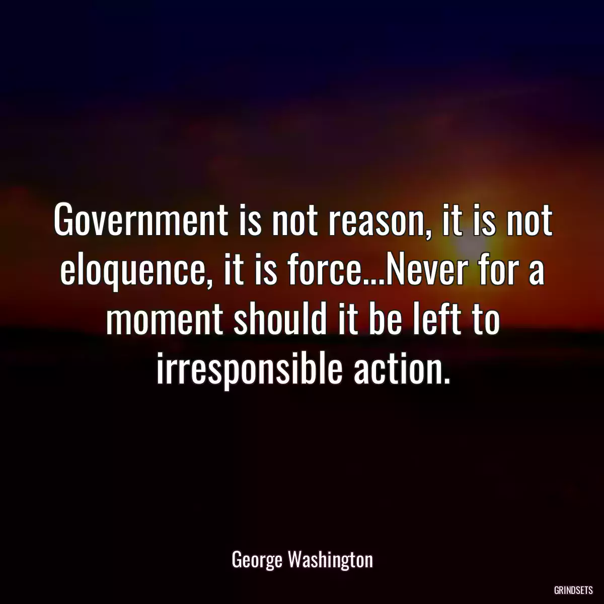 Government is not reason, it is not eloquence, it is force...Never for a moment should it be left to irresponsible action.