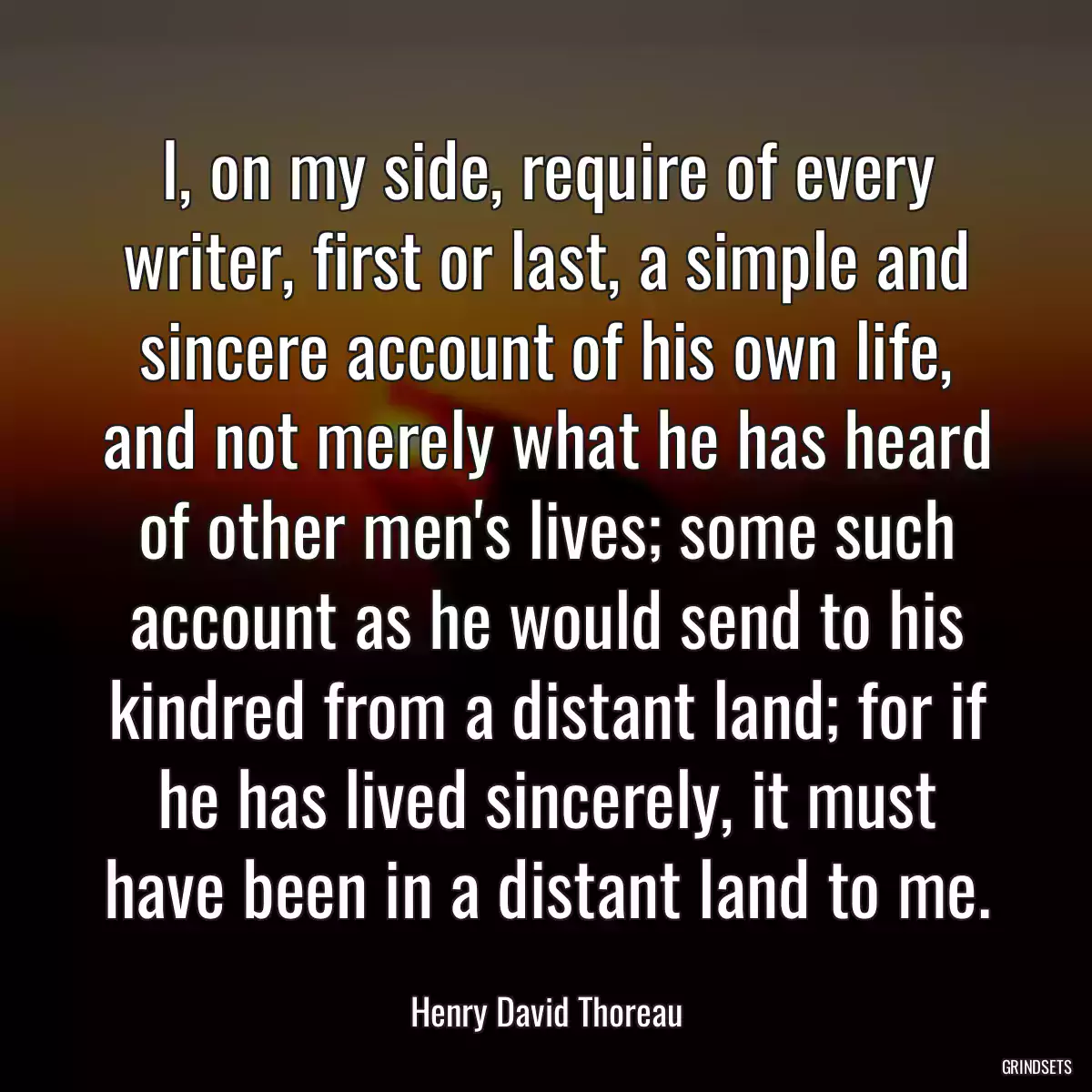 I, on my side, require of every writer, first or last, a simple and sincere account of his own life, and not merely what he has heard of other men\'s lives; some such account as he would send to his kindred from a distant land; for if he has lived sincerely, it must have been in a distant land to me.