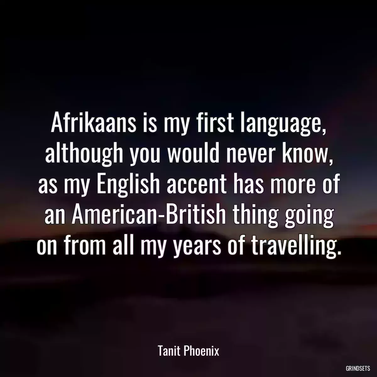 Afrikaans is my first language, although you would never know, as my English accent has more of an American-British thing going on from all my years of travelling.