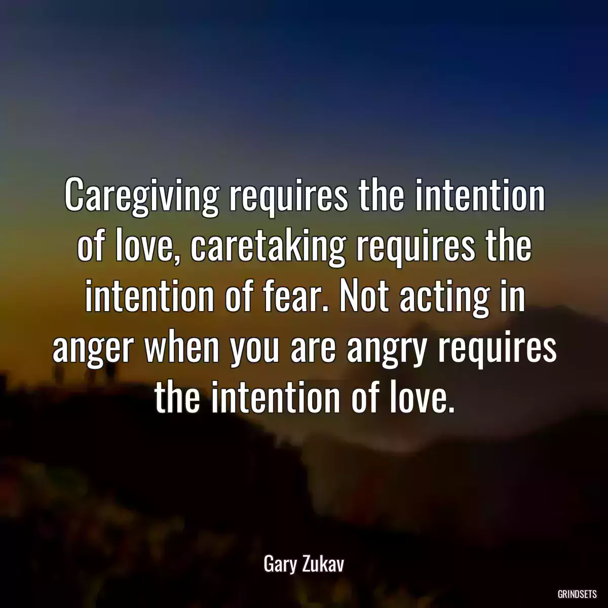 Caregiving requires the intention of love, caretaking requires the intention of fear. Not acting in anger when you are angry requires the intention of love.