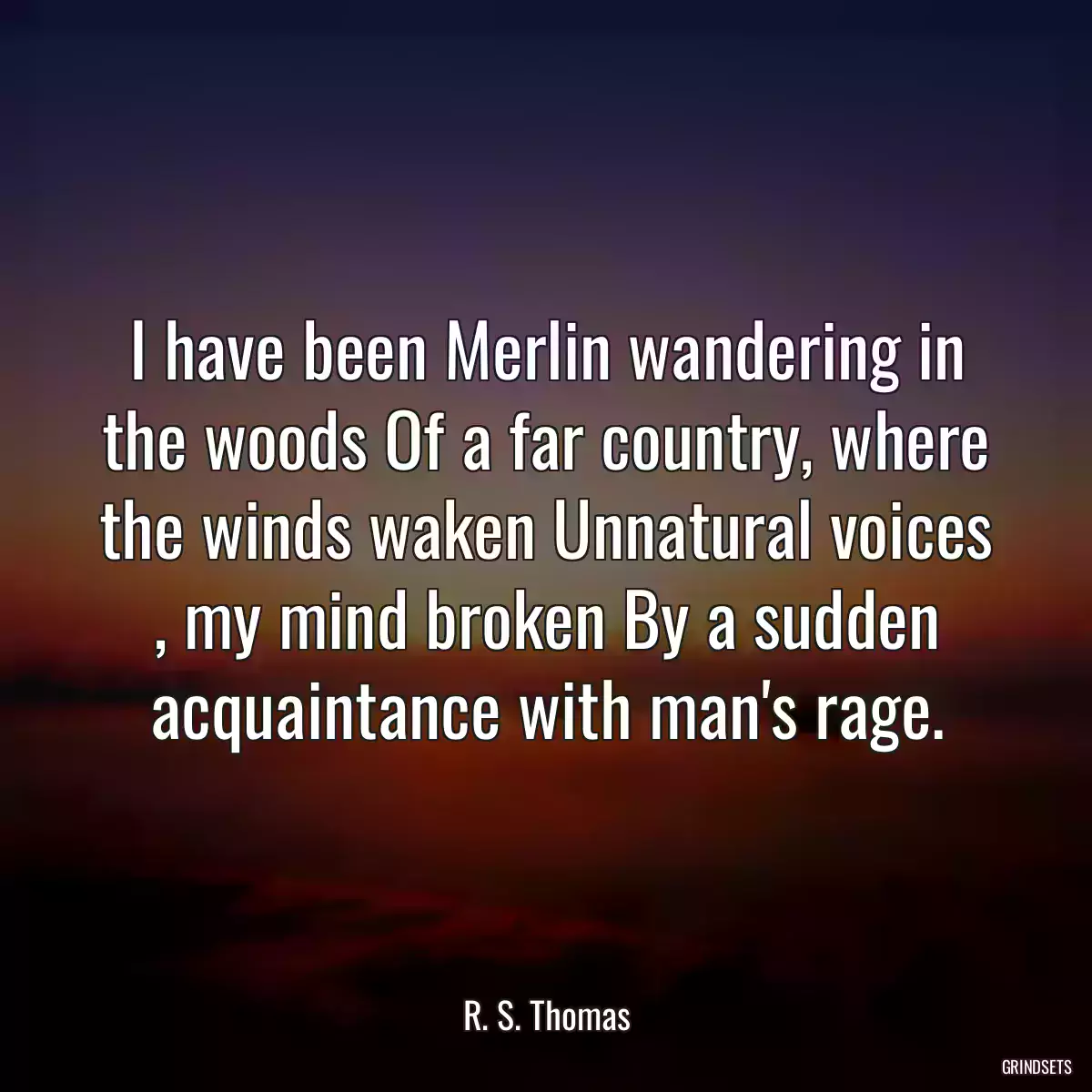 I have been Merlin wandering in the woods Of a far country, where the winds waken Unnatural voices , my mind broken By a sudden acquaintance with man\'s rage.