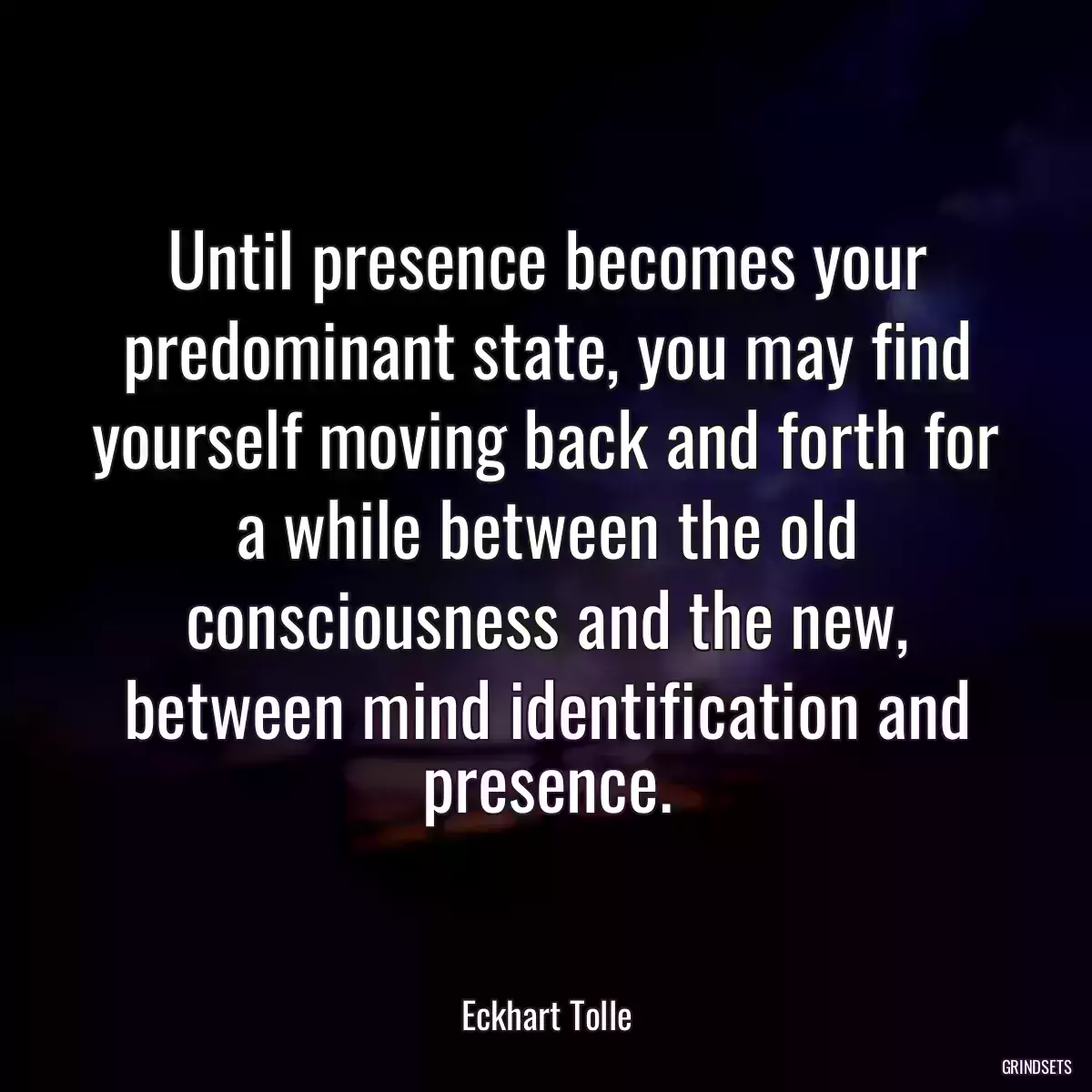 Until presence becomes your predominant state, you may find yourself moving back and forth for a while between the old consciousness and the new, between mind identification and presence.