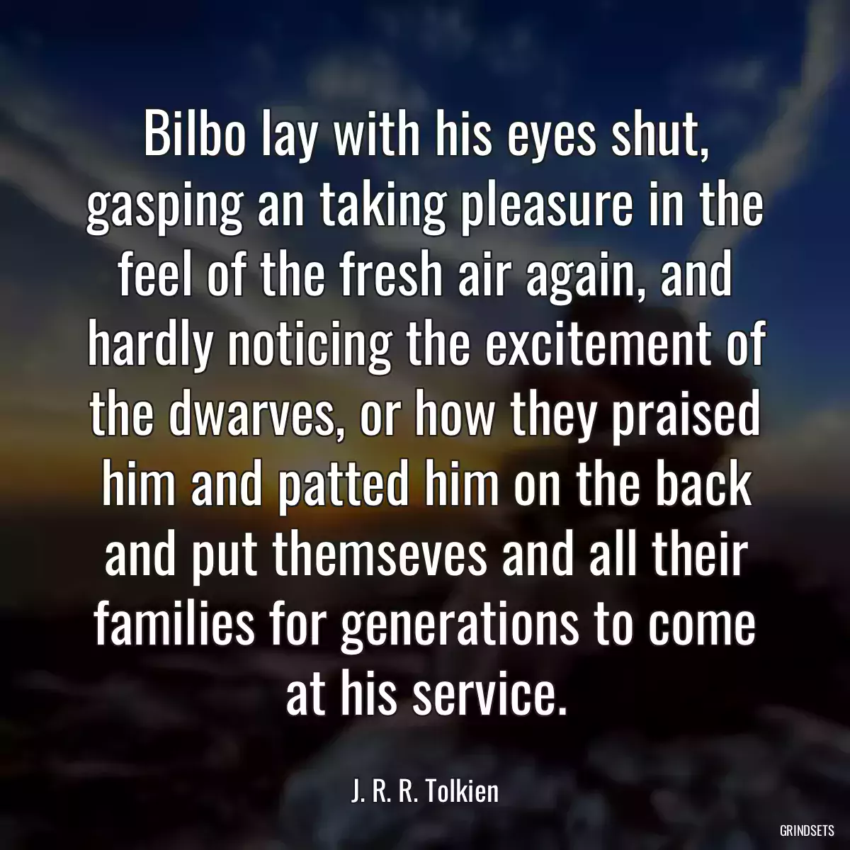 Bilbo lay with his eyes shut, gasping an taking pleasure in the feel of the fresh air again, and hardly noticing the excitement of the dwarves, or how they praised him and patted him on the back and put themseves and all their families for generations to come at his service.