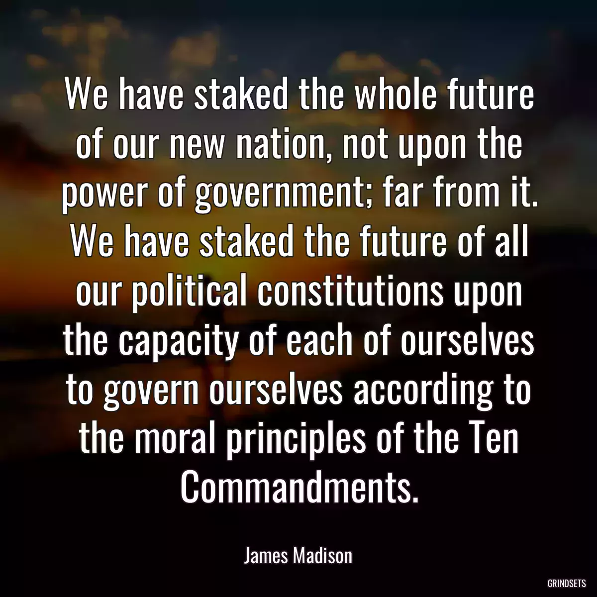 We have staked the whole future of our new nation, not upon the power of government; far from it. We have staked the future of all our political constitutions upon the capacity of each of ourselves to govern ourselves according to the moral principles of the Ten Commandments.