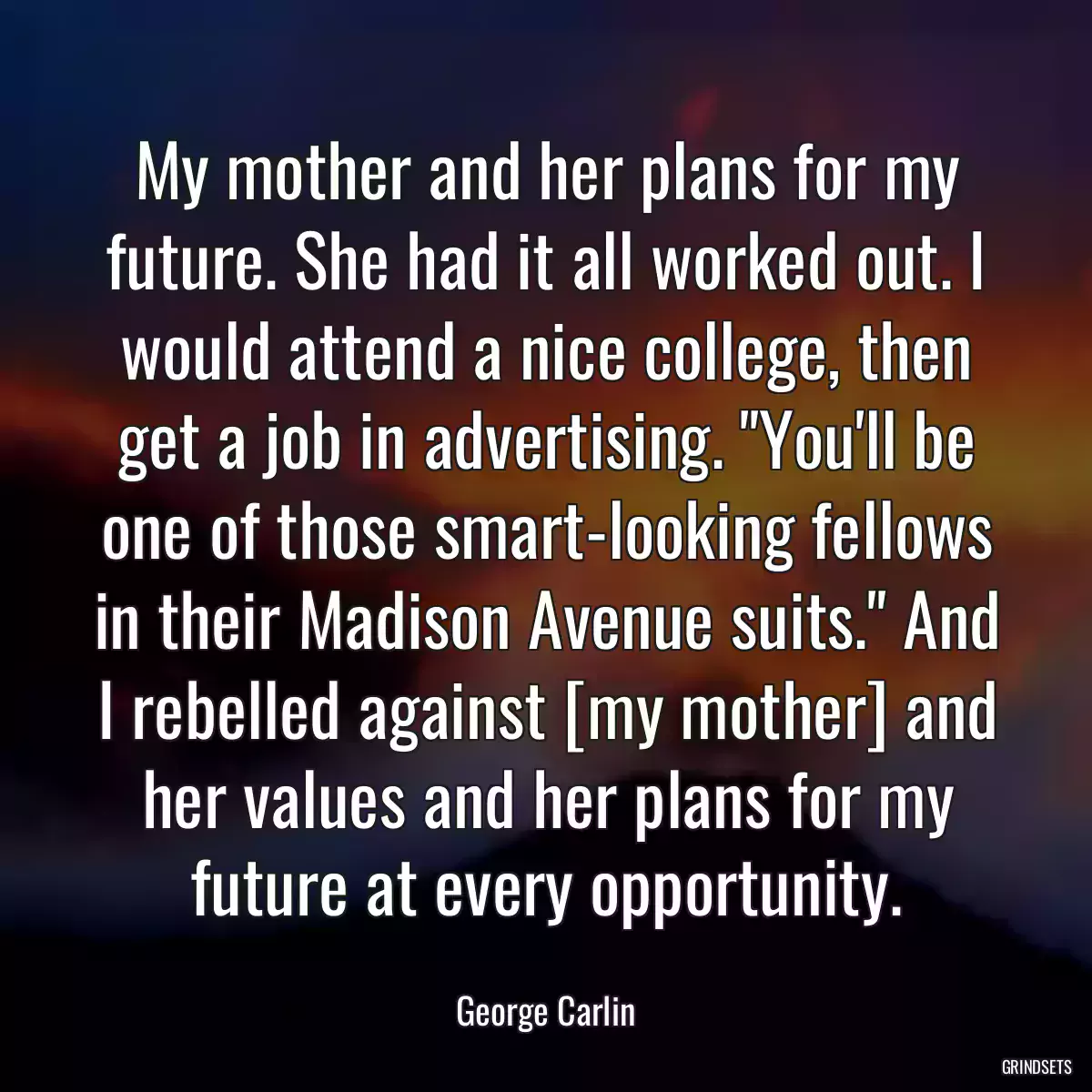 My mother and her plans for my future. She had it all worked out. I would attend a nice college, then get a job in advertising. \