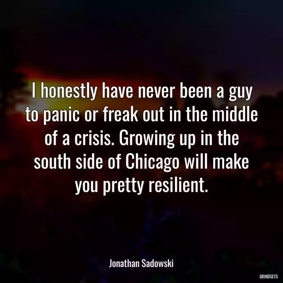 I honestly have never been a guy to panic or freak out in the middle of a crisis. Growing up in the south side of Chicago will make you pretty resilient.