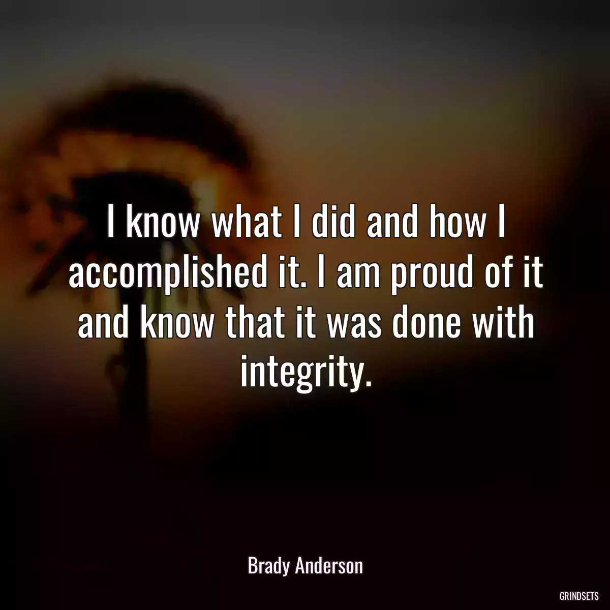 I know what I did and how I accomplished it. I am proud of it and know that it was done with integrity.