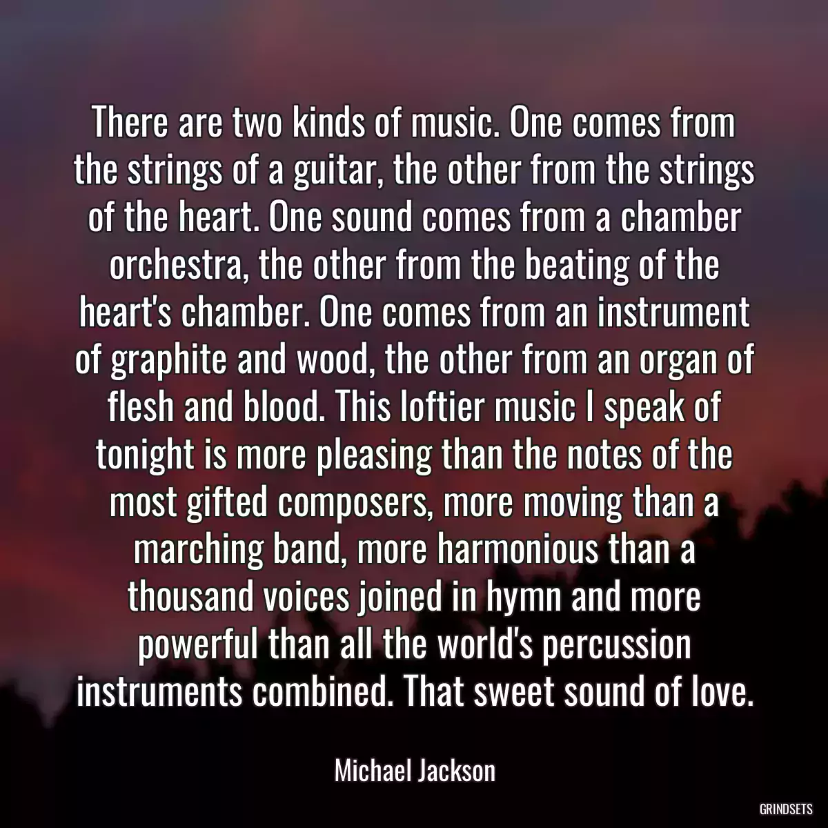 There are two kinds of music. One comes from the strings of a guitar, the other from the strings of the heart. One sound comes from a chamber orchestra, the other from the beating of the heart\'s chamber. One comes from an instrument of graphite and wood, the other from an organ of flesh and blood. This loftier music I speak of tonight is more pleasing than the notes of the most gifted composers, more moving than a marching band, more harmonious than a thousand voices joined in hymn and more powerful than all the world\'s percussion instruments combined. That sweet sound of love.