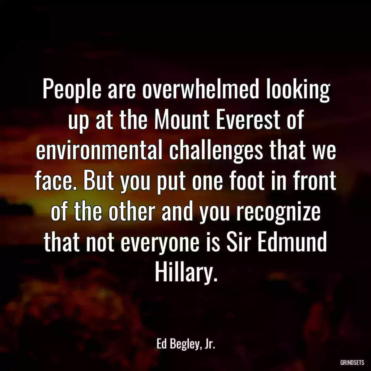 People are overwhelmed looking up at the Mount Everest of environmental challenges that we face. But you put one foot in front of the other and you recognize that not everyone is Sir Edmund Hillary.