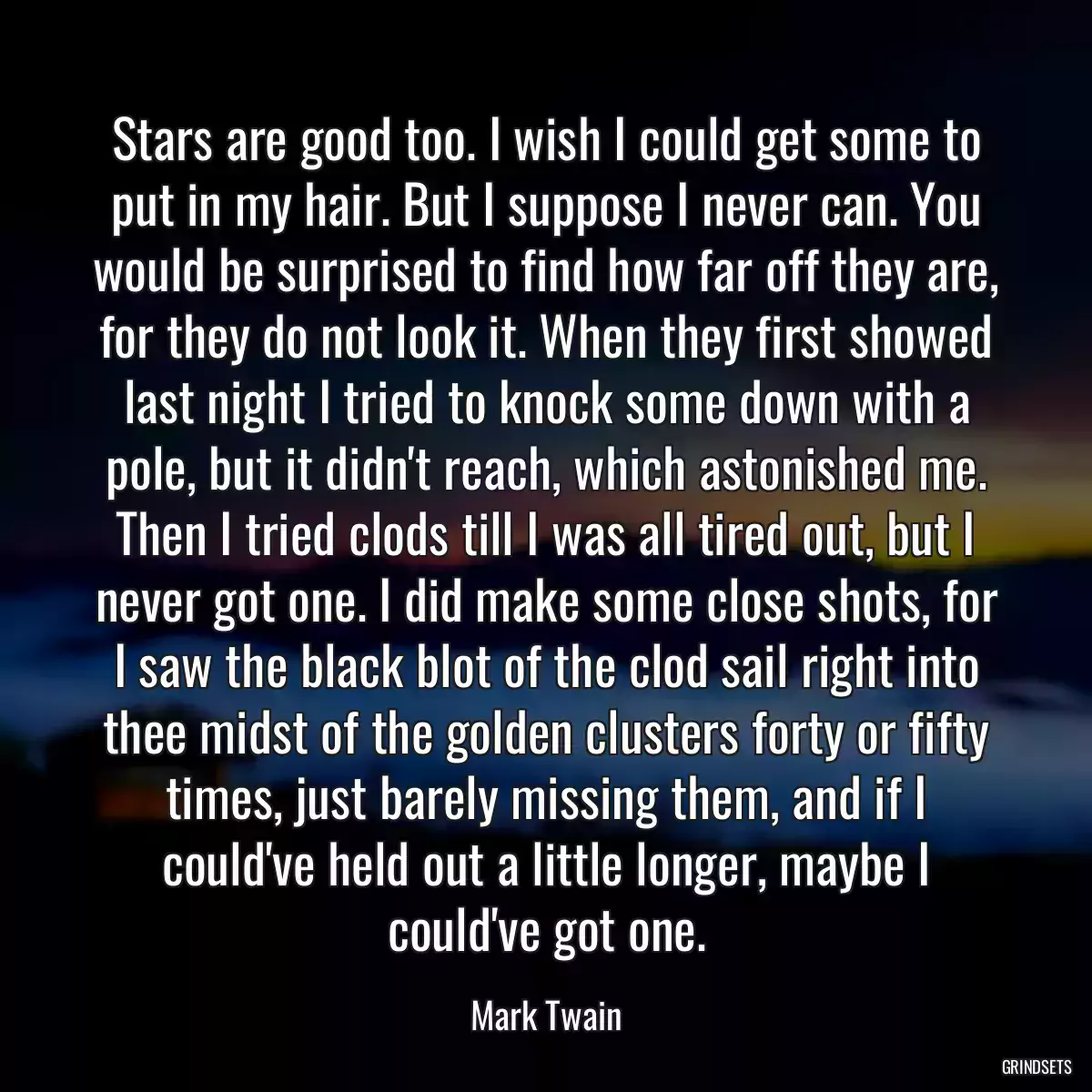 Stars are good too. I wish I could get some to put in my hair. But I suppose I never can. You would be surprised to find how far off they are, for they do not look it. When they first showed last night I tried to knock some down with a pole, but it didn\'t reach, which astonished me. Then I tried clods till I was all tired out, but I never got one. I did make some close shots, for I saw the black blot of the clod sail right into thee midst of the golden clusters forty or fifty times, just barely missing them, and if I could\'ve held out a little longer, maybe I could\'ve got one.