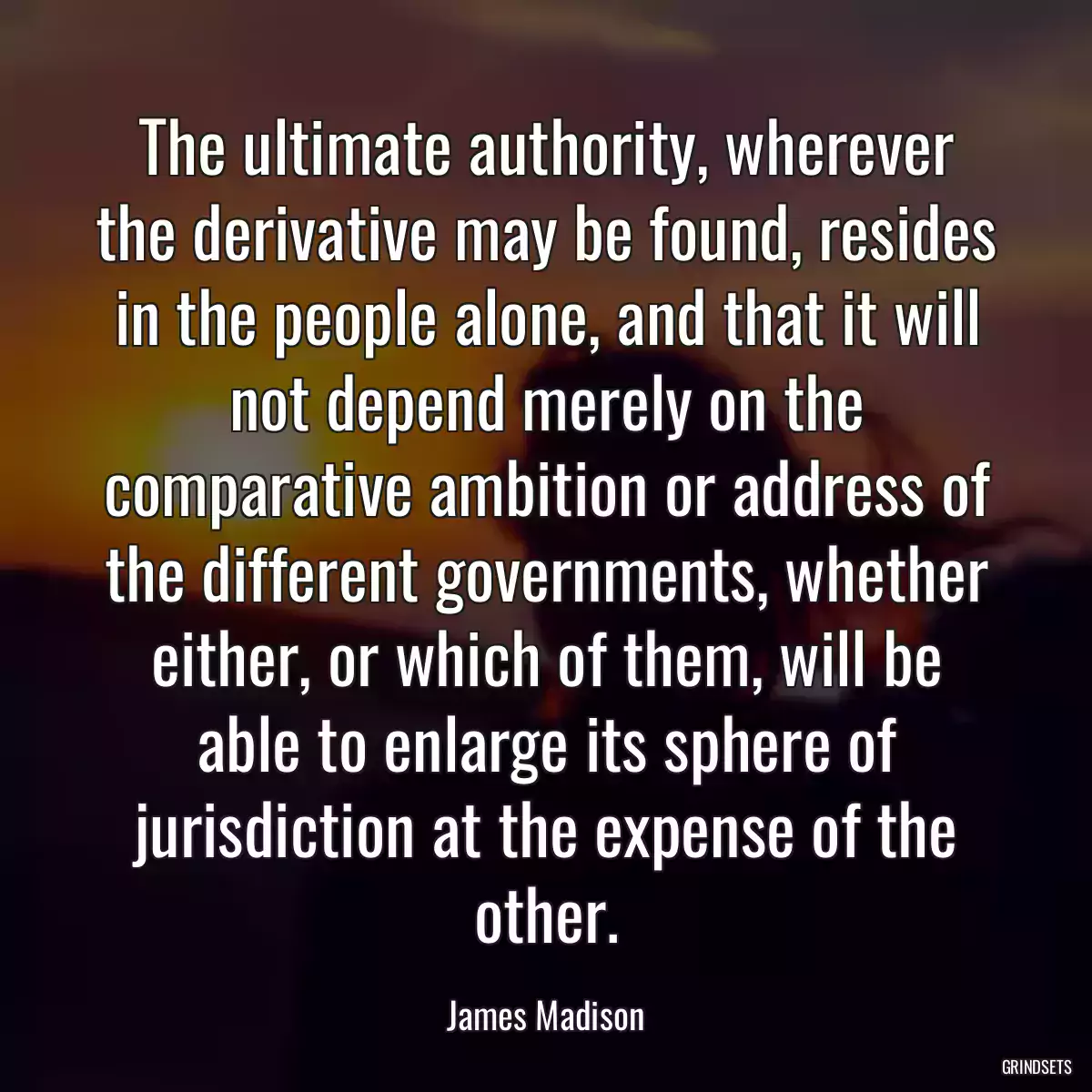 The ultimate authority, wherever the derivative may be found, resides in the people alone, and that it will not depend merely on the comparative ambition or address of the different governments, whether either, or which of them, will be able to enlarge its sphere of jurisdiction at the expense of the other.