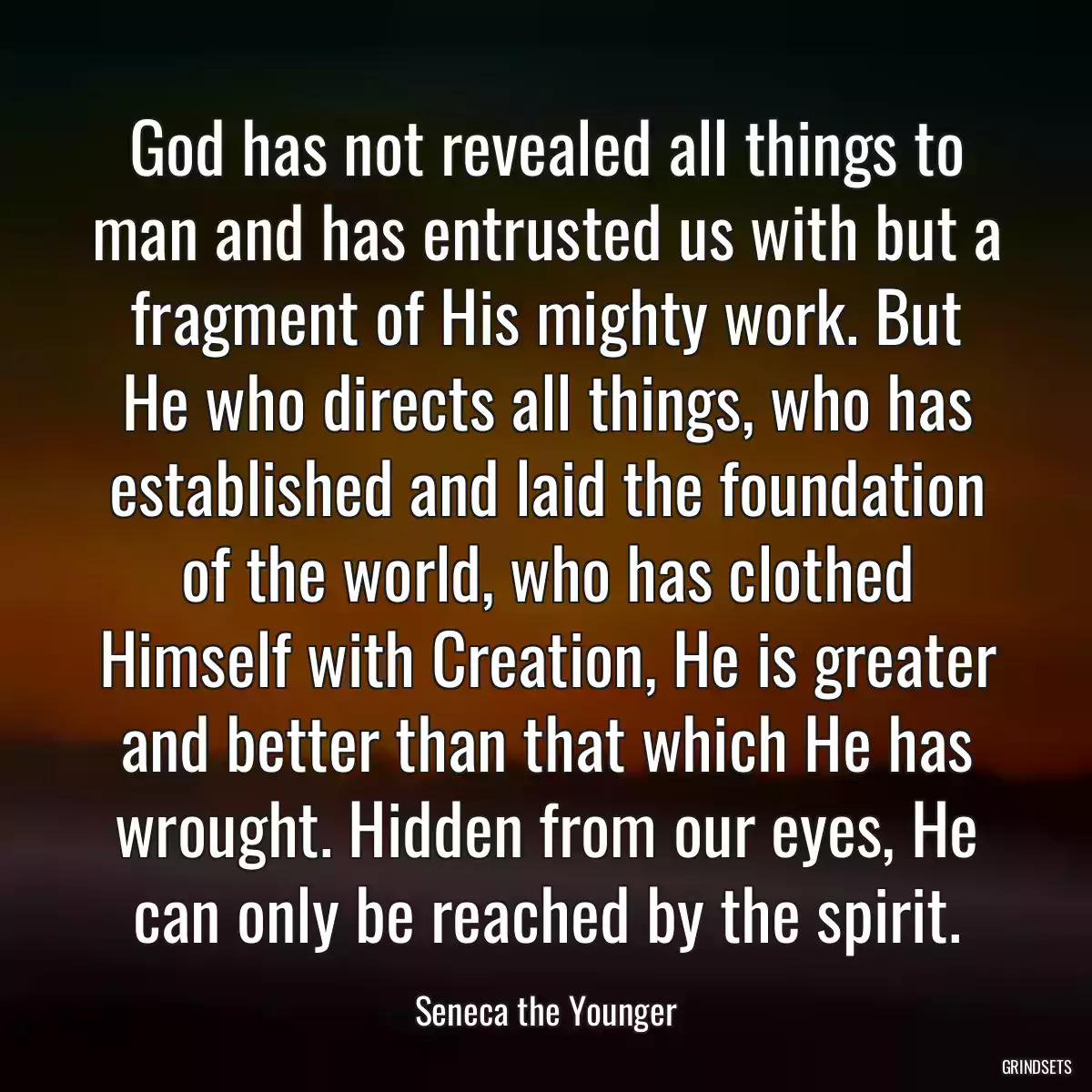 God has not revealed all things to man and has entrusted us with but a fragment of His mighty work. But He who directs all things, who has established and laid the foundation of the world, who has clothed Himself with Creation, He is greater and better than that which He has wrought. Hidden from our eyes, He can only be reached by the spirit.