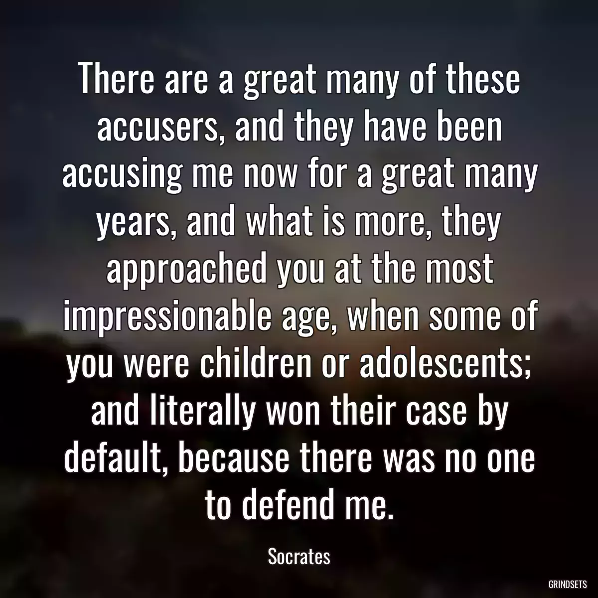 There are a great many of these accusers, and they have been accusing me now for a great many years, and what is more, they approached you at the most impressionable age, when some of you were children or adolescents; and literally won their case by default, because there was no one to defend me.