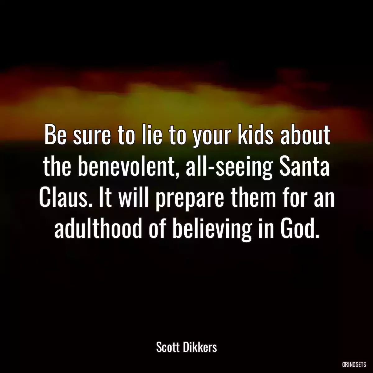 Be sure to lie to your kids about the benevolent, all-seeing Santa Claus. It will prepare them for an adulthood of believing in God.