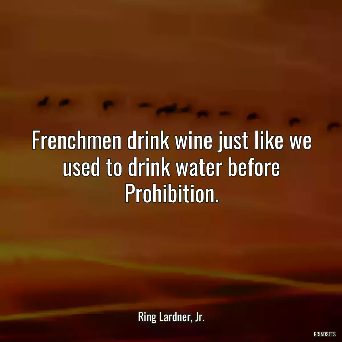 Frenchmen drink wine just like we used to drink water before Prohibition.