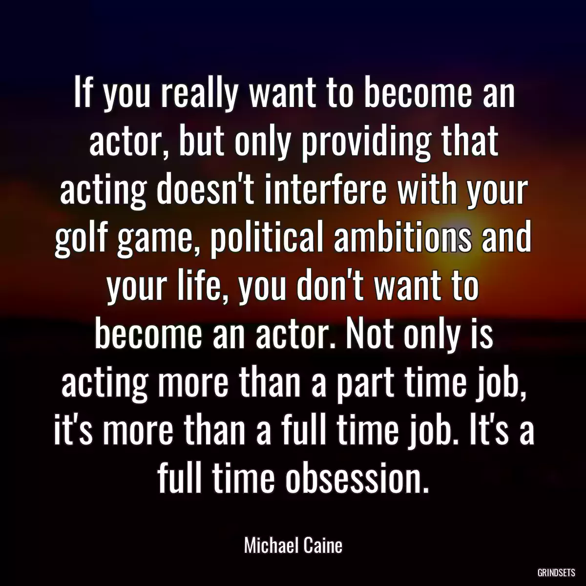 If you really want to become an actor, but only providing that acting doesn\'t interfere with your golf game, political ambitions and your life, you don\'t want to become an actor. Not only is acting more than a part time job, it\'s more than a full time job. It\'s a full time obsession.