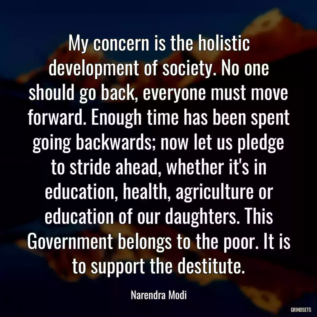 My concern is the holistic development of society. No one should go back, everyone must move forward. Enough time has been spent going backwards; now let us pledge to stride ahead, whether it\'s in education, health, agriculture or education of our daughters. This Government belongs to the poor. It is to support the destitute.