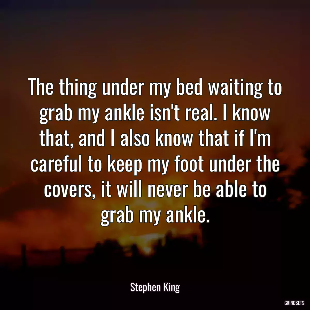 The thing under my bed waiting to grab my ankle isn\'t real. I know that, and I also know that if I\'m careful to keep my foot under the covers, it will never be able to grab my ankle.