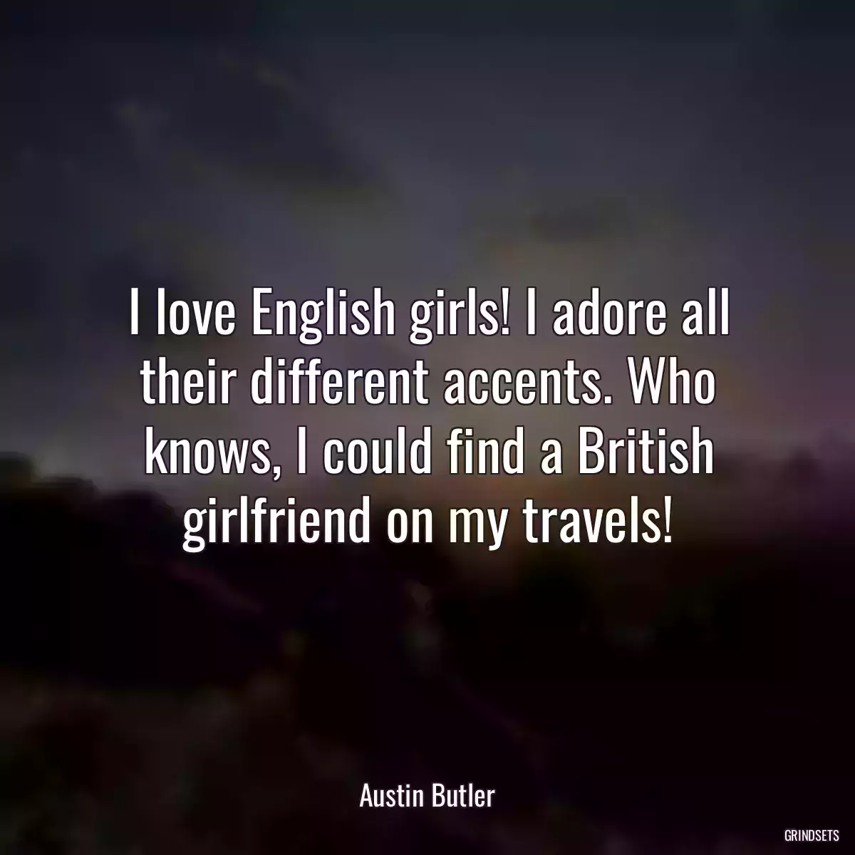 I love English girls! I adore all their different accents. Who knows, I could find a British girlfriend on my travels!