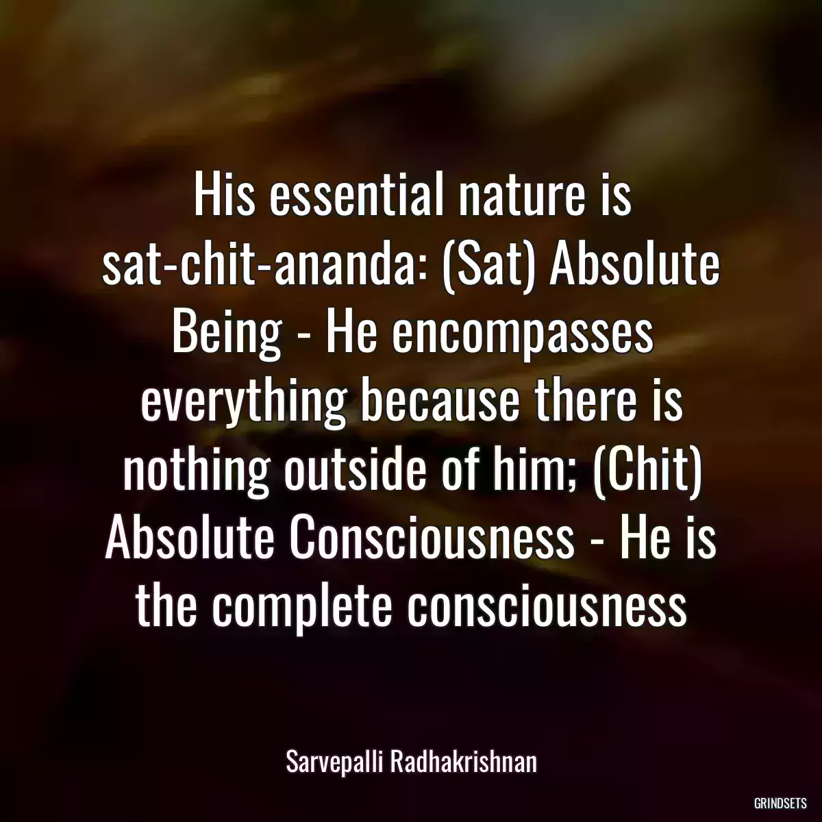 His essential nature is sat-chit-ananda: (Sat) Absolute Being - He encompasses everything because there is nothing outside of him; (Chit) Absolute Consciousness - He is the complete consciousness