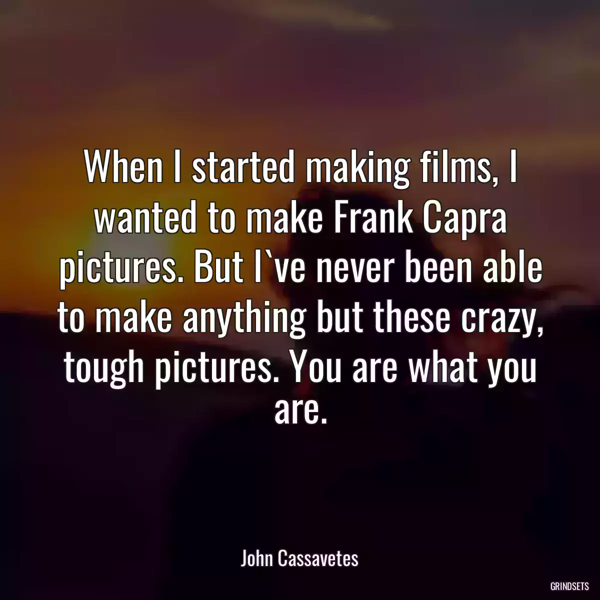 When I started making films, I wanted to make Frank Capra pictures. But I`ve never been able to make anything but these crazy, tough pictures. You are what you are.