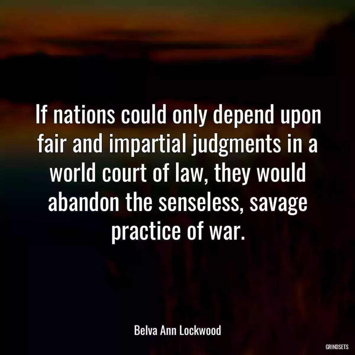 If nations could only depend upon fair and impartial judgments in a world court of law, they would abandon the senseless, savage practice of war.