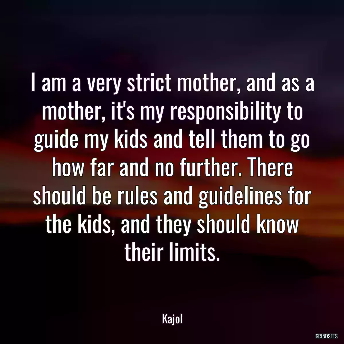 I am a very strict mother, and as a mother, it\'s my responsibility to guide my kids and tell them to go how far and no further. There should be rules and guidelines for the kids, and they should know their limits.