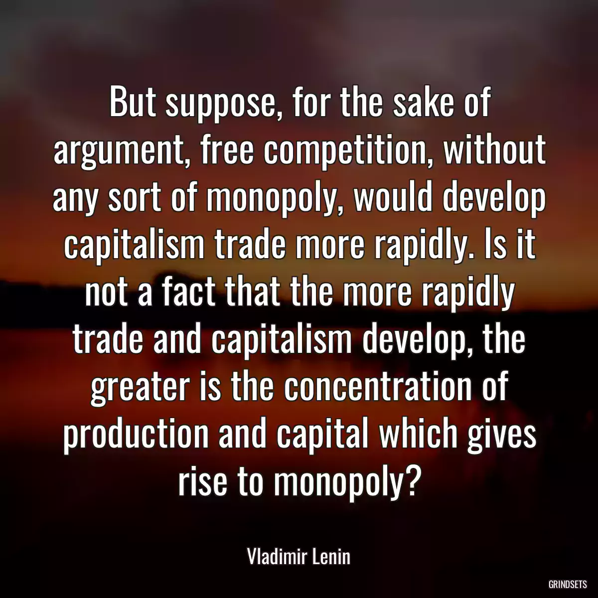 But suppose, for the sake of argument, free competition, without any sort of monopoly, would develop capitalism trade more rapidly. Is it not a fact that the more rapidly trade and capitalism develop, the greater is the concentration of production and capital which gives rise to monopoly?