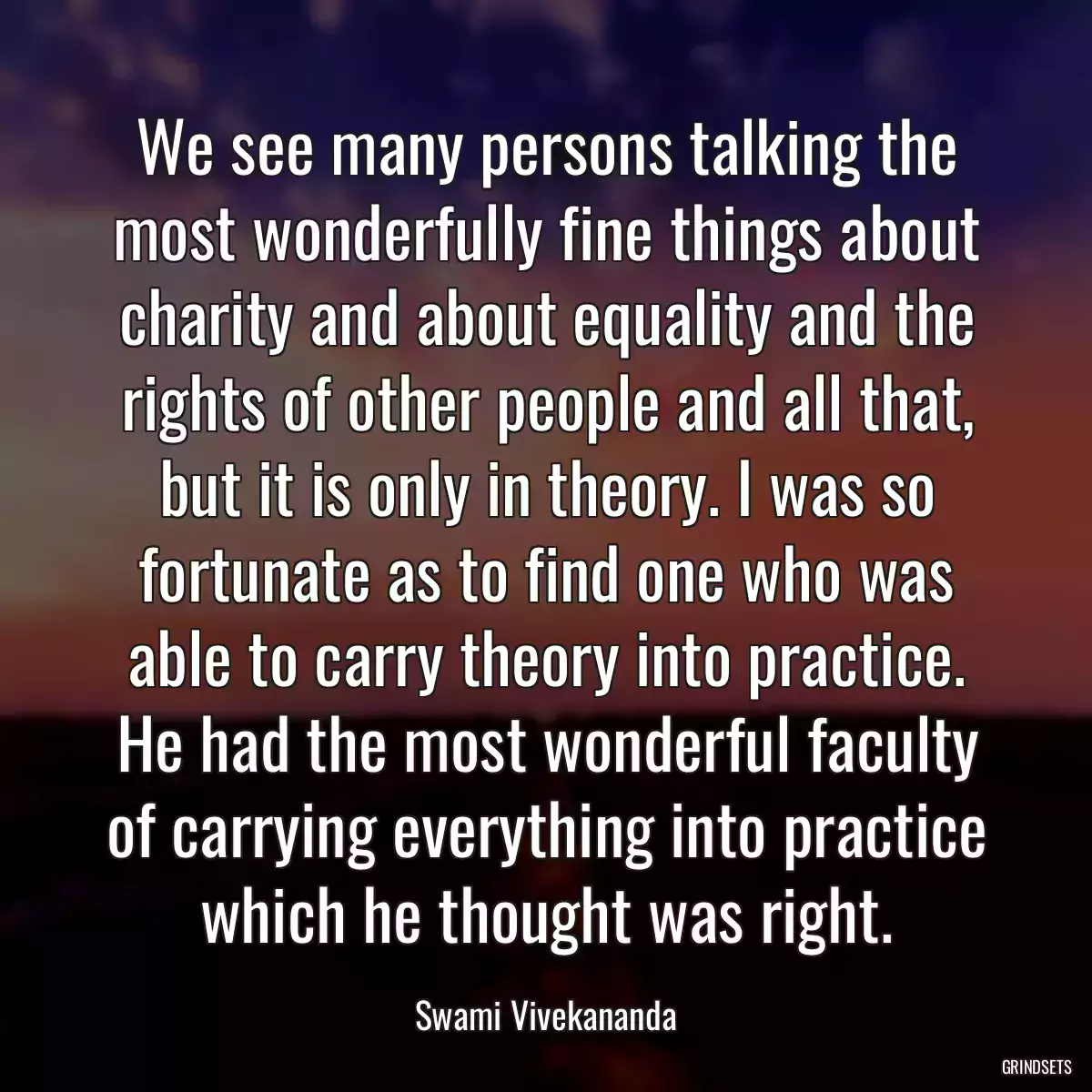 We see many persons talking the most wonderfully fine things about charity and about equality and the rights of other people and all that, but it is only in theory. I was so fortunate as to find one who was able to carry theory into practice. He had the most wonderful faculty of carrying everything into practice which he thought was right.