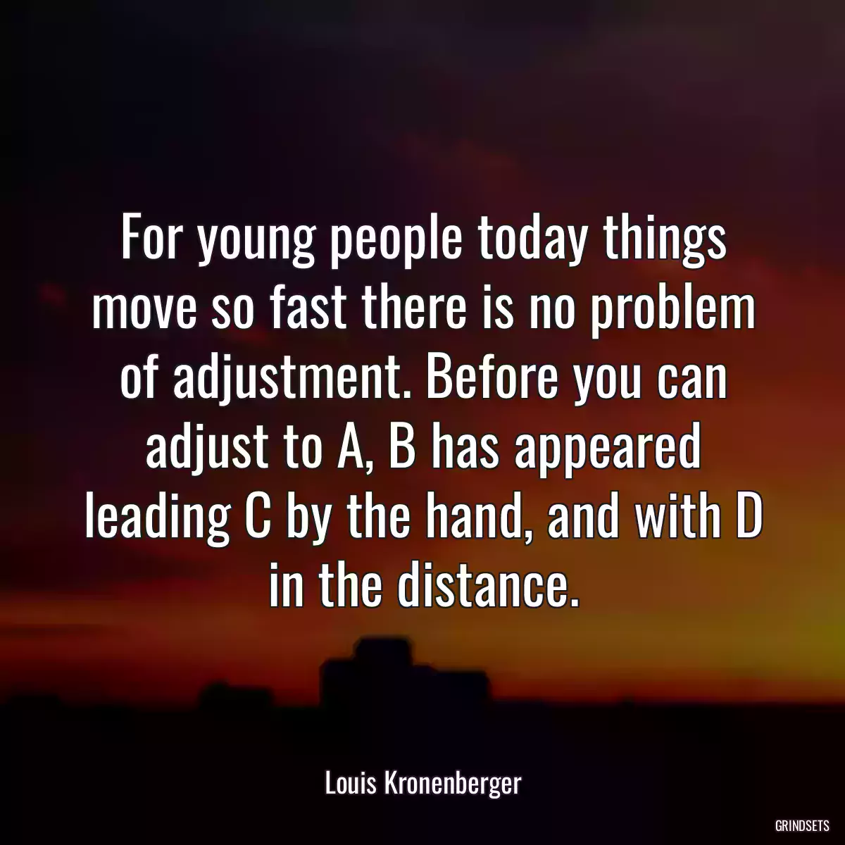 For young people today things move so fast there is no problem of adjustment. Before you can adjust to A, B has appeared leading C by the hand, and with D in the distance.