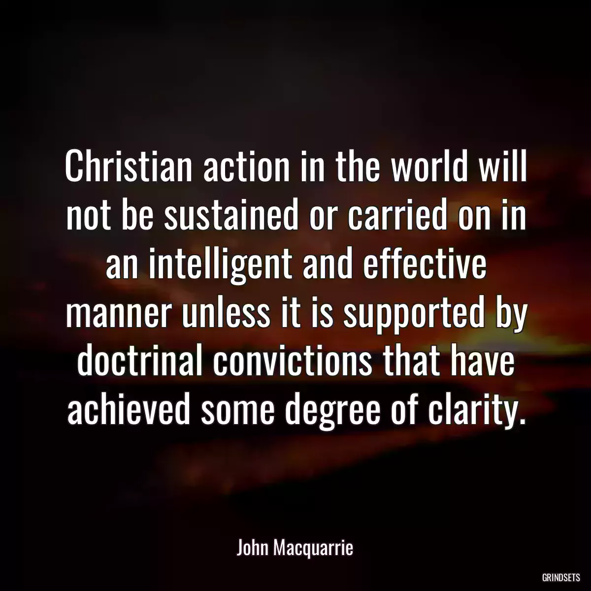 Christian action in the world will not be sustained or carried on in an intelligent and effective manner unless it is supported by doctrinal convictions that have achieved some degree of clarity.