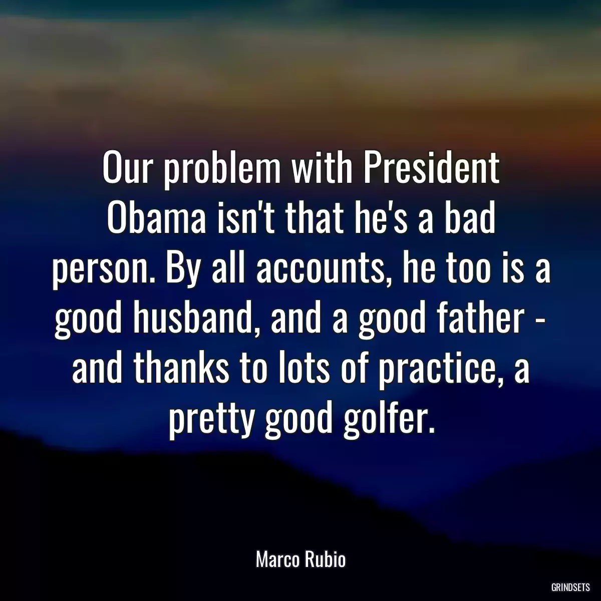 Our problem with President Obama isn\'t that he\'s a bad person. By all accounts, he too is a good husband, and a good father - and thanks to lots of practice, a pretty good golfer.