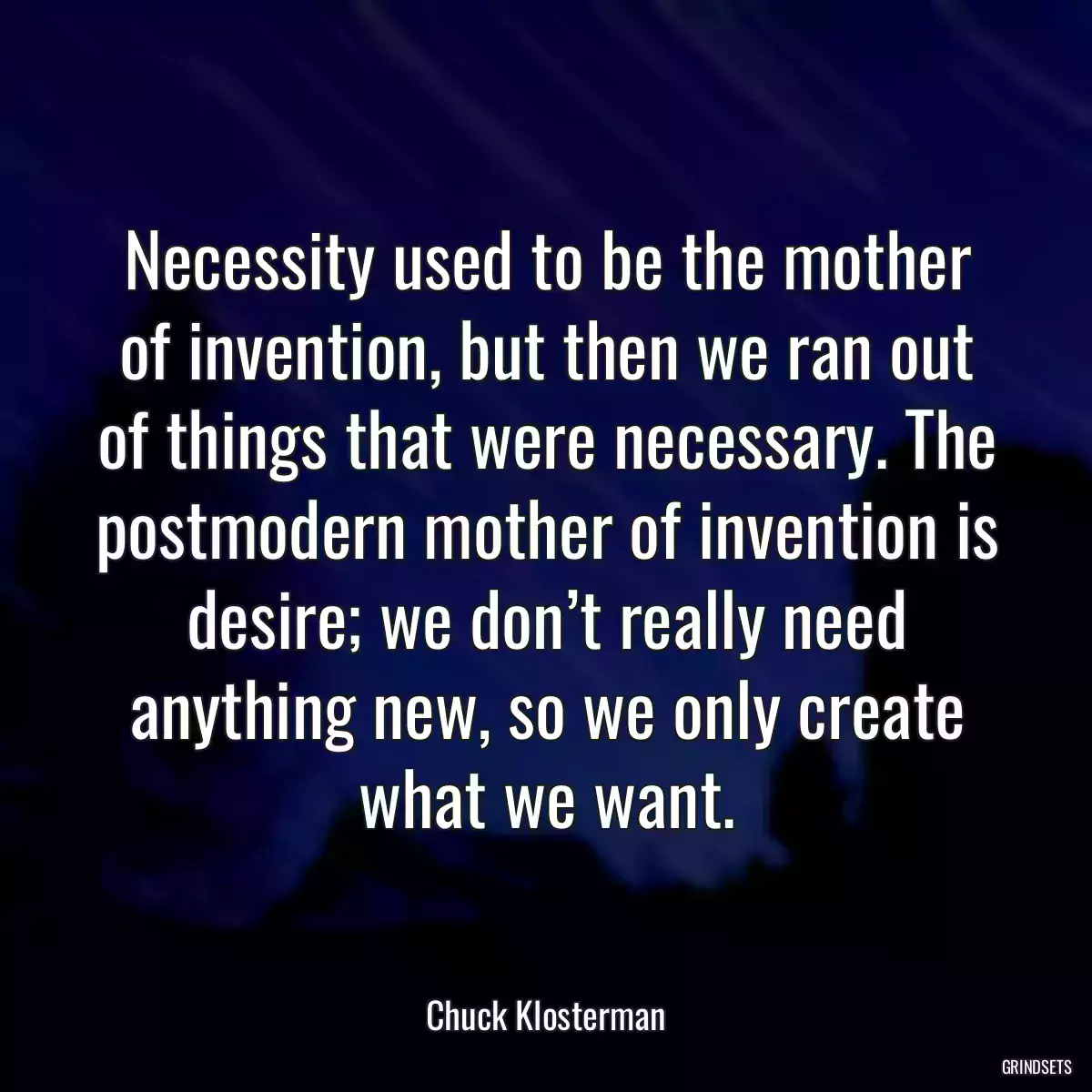 Necessity used to be the mother of invention, but then we ran out of things that were necessary. The postmodern mother of invention is desire; we don’t really need anything new, so we only create what we want.